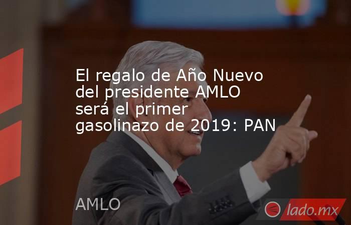 El regalo de Año Nuevo del presidente AMLO será el primer gasolinazo de 2019: PAN. Noticias en tiempo real