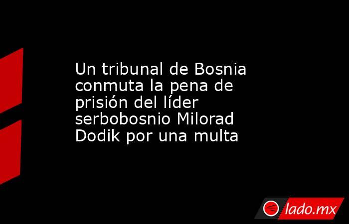 Un tribunal de Bosnia conmuta la pena de prisión del líder serbobosnio Milorad Dodik por una multa. Noticias en tiempo real