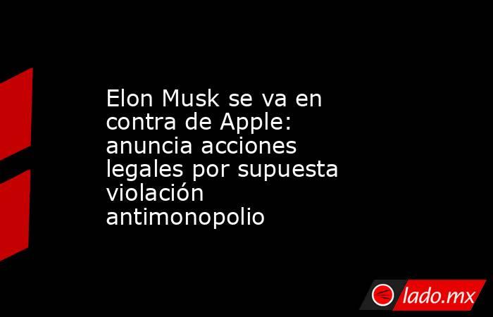 Elon Musk se va en contra de Apple: anuncia acciones legales por supuesta violación antimonopolio. Noticias en tiempo real