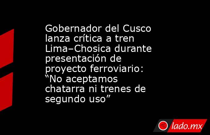Gobernador del Cusco lanza crítica a tren Lima–Chosica durante presentación de proyecto ferroviario: “No aceptamos chatarra ni trenes de segundo uso” . Noticias en tiempo real