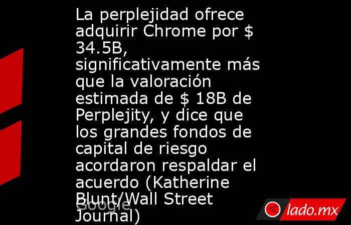 La perplejidad ofrece adquirir Chrome por $ 34.5B, significativamente más que la valoración estimada de $ 18B de Perplejity, y dice que los grandes fondos de capital de riesgo acordaron respaldar el acuerdo (Katherine Blunt/Wall Street Journal). Noticias en tiempo real