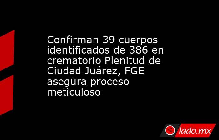 Confirman 39 cuerpos identificados de 386 en crematorio Plenitud de Ciudad Juárez, FGE asegura proceso meticuloso. Noticias en tiempo real