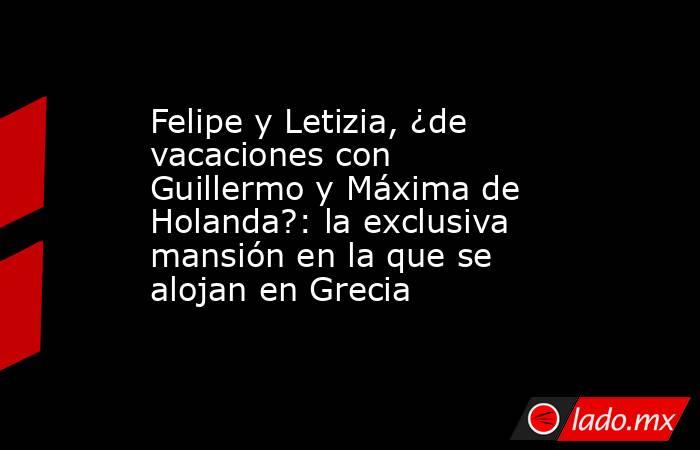 Felipe y Letizia, ¿de vacaciones con Guillermo y Máxima de Holanda?: la exclusiva mansión en la que se alojan en Grecia. Noticias en tiempo real