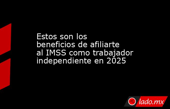 Estos son los beneficios de afiliarte al IMSS como trabajador independiente en 2025. Noticias en tiempo real