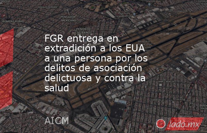 FGR entrega en extradición a los EUA a una persona por los delitos de asociación delictuosa y contra la salud. Noticias en tiempo real