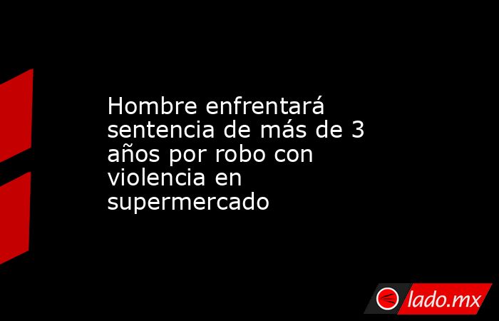 Hombre enfrentará sentencia de más de 3 años por robo con violencia en supermercado. Noticias en tiempo real