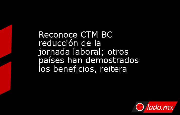 Reconoce CTM BC reducción de la jornada laboral; otros países han demostrados los beneficios, reitera. Noticias en tiempo real
