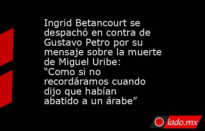 Ingrid Betancourt se despachó en contra de Gustavo Petro por su mensaje sobre la muerte de Miguel Uribe: “Como si no recordáramos cuando dijo que habían abatido a un árabe”. Noticias en tiempo real