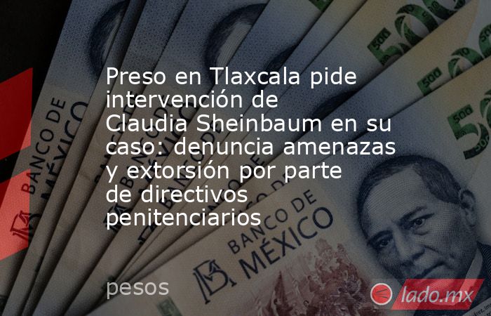 Preso en Tlaxcala pide intervención de Claudia Sheinbaum en su caso: denuncia amenazas y extorsión por parte de directivos penitenciarios . Noticias en tiempo real