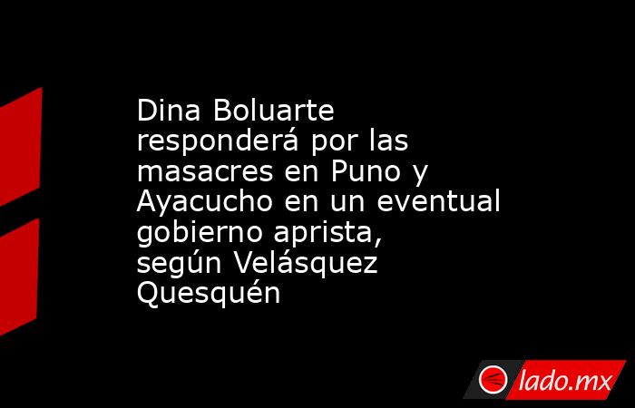 Dina Boluarte responderá por las masacres en Puno y Ayacucho en un eventual gobierno aprista, según Velásquez Quesquén. Noticias en tiempo real
