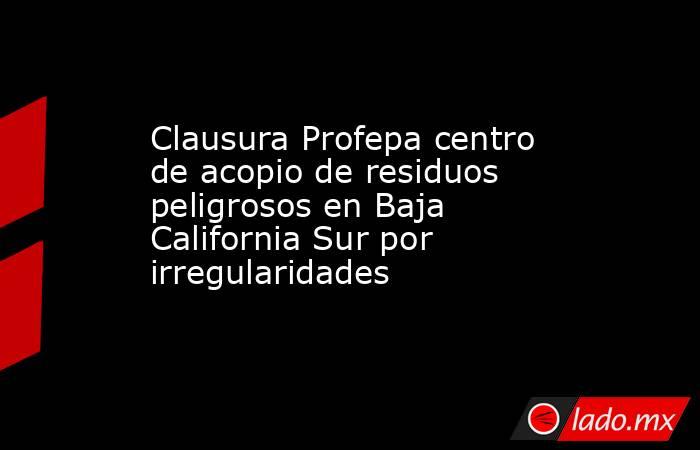 Clausura Profepa centro de acopio de residuos peligrosos en Baja California Sur por irregularidades . Noticias en tiempo real