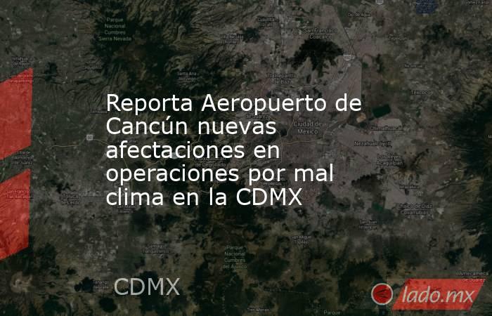 Reporta Aeropuerto de Cancún nuevas afectaciones en operaciones por mal clima en la CDMX. Noticias en tiempo real