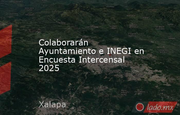 Colaborarán Ayuntamiento e INEGI en Encuesta Intercensal 2025. Noticias en tiempo real