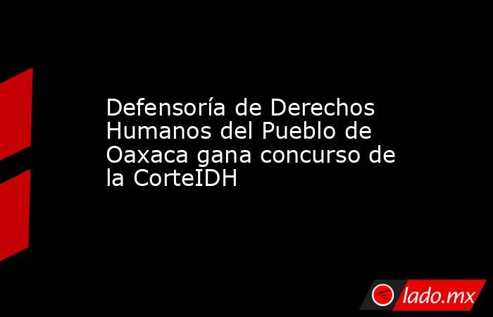 Defensoría de Derechos Humanos del Pueblo de Oaxaca gana concurso de la CorteIDH. Noticias en tiempo real