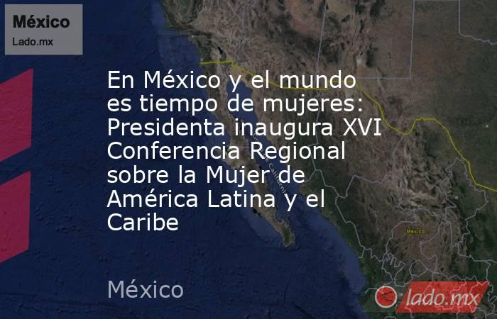 En México y el mundo es tiempo de mujeres: Presidenta inaugura XVI Conferencia Regional sobre la Mujer de América Latina y el Caribe. Noticias en tiempo real