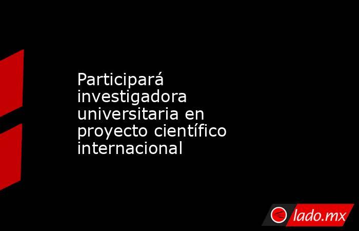 Participará investigadora universitaria en proyecto científico internacional. Noticias en tiempo real