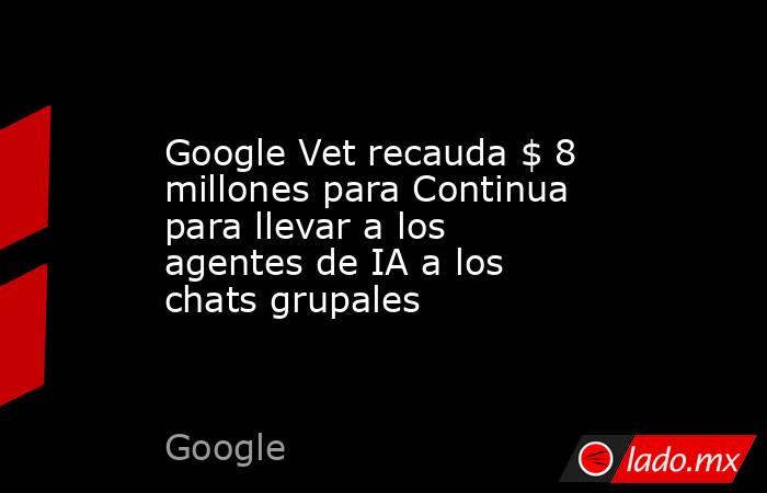 Google Vet recauda $ 8 millones para Continua para llevar a los agentes de IA a los chats grupales. Noticias en tiempo real