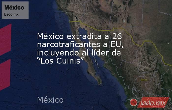 México extradita a 26 narcotraficantes a EU, incluyendo al líder de “Los Cuinis”. Noticias en tiempo real