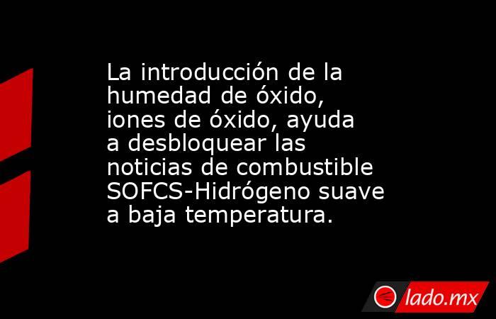 La introducción de la humedad de óxido, iones de óxido, ayuda a desbloquear las noticias de combustible SOFCS-Hidrógeno suave a baja temperatura.. Noticias en tiempo real