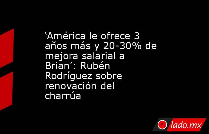 ‘América le ofrece 3 años más y 20-30% de mejora salarial a Brian’: Rubén Rodríguez sobre renovación del charrúa. Noticias en tiempo real