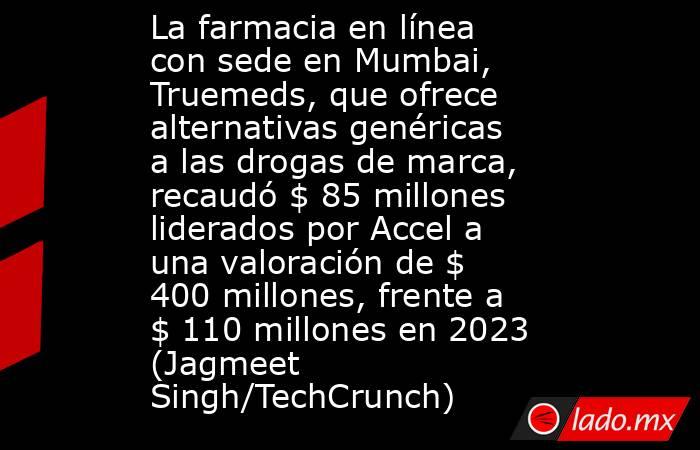 La farmacia en línea con sede en Mumbai, Truemeds, que ofrece alternativas genéricas a las drogas de marca, recaudó $ 85 millones liderados por Accel a una valoración de $ 400 millones, frente a $ 110 millones en 2023 (Jagmeet Singh/TechCrunch). Noticias en tiempo real