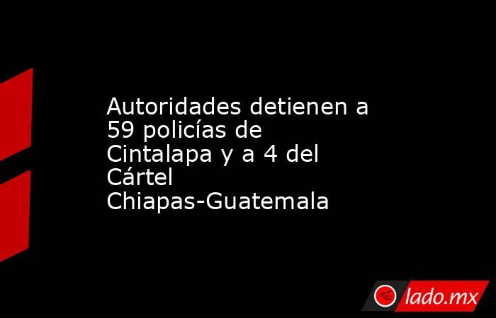Autoridades detienen a 59 policías de Cintalapa y a 4 del Cártel Chiapas-Guatemala. Noticias en tiempo real