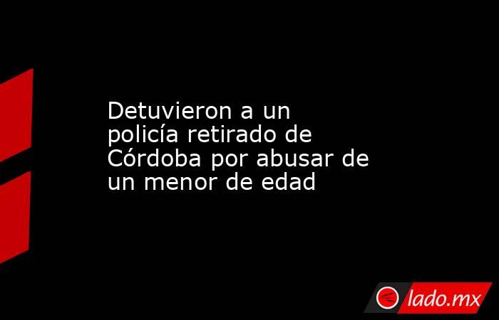 Detuvieron a un policía retirado de Córdoba por abusar de un menor de edad . Noticias en tiempo real