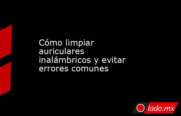 Cómo limpiar auriculares inalámbricos y evitar errores comunes. Noticias en tiempo real