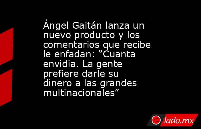 Ángel Gaitán lanza un nuevo producto y los comentarios que recibe le enfadan: “Cuanta envidia. La gente prefiere darle su dinero a las grandes multinacionales” . Noticias en tiempo real
