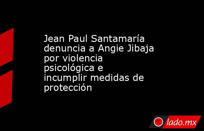 Jean Paul Santamaría denuncia a Angie Jibaja por violencia psicológica e incumplir medidas de protección. Noticias en tiempo real