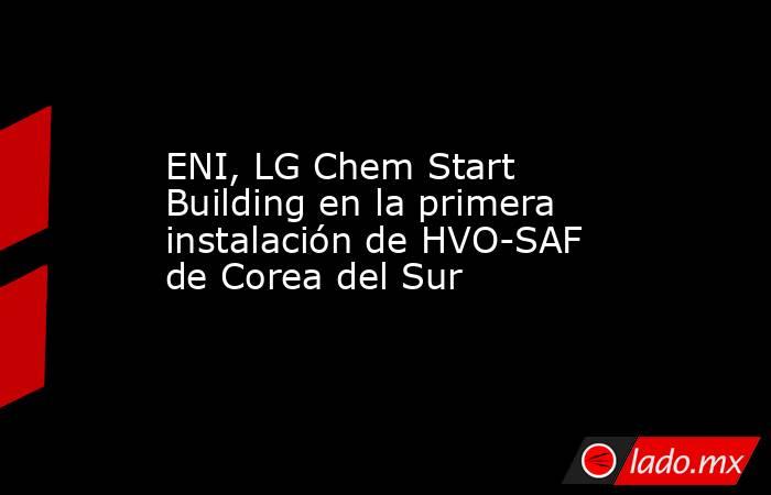 ENI, LG Chem Start Building en la primera instalación de HVO-SAF de Corea del Sur. Noticias en tiempo real