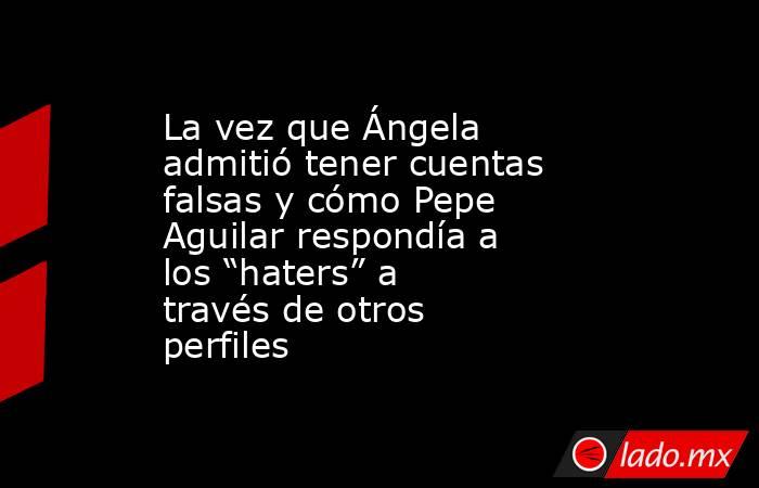 La vez que Ángela admitió tener cuentas falsas y cómo Pepe Aguilar respondía a los “haters” a través de otros perfiles. Noticias en tiempo real