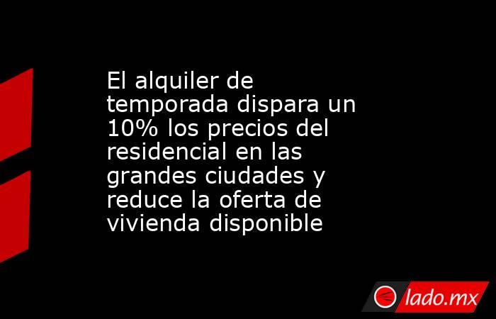 El alquiler de temporada dispara un 10% los precios del residencial en las grandes ciudades y reduce la oferta de vivienda disponible. Noticias en tiempo real
