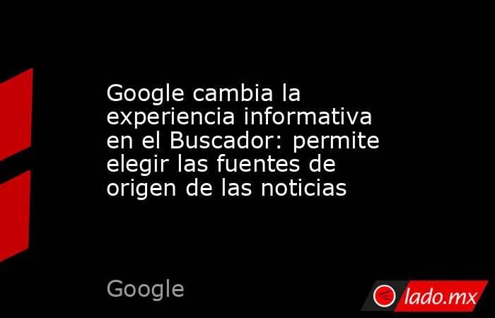 Google cambia la experiencia informativa en el Buscador: permite elegir las fuentes de origen de las noticias. Noticias en tiempo real