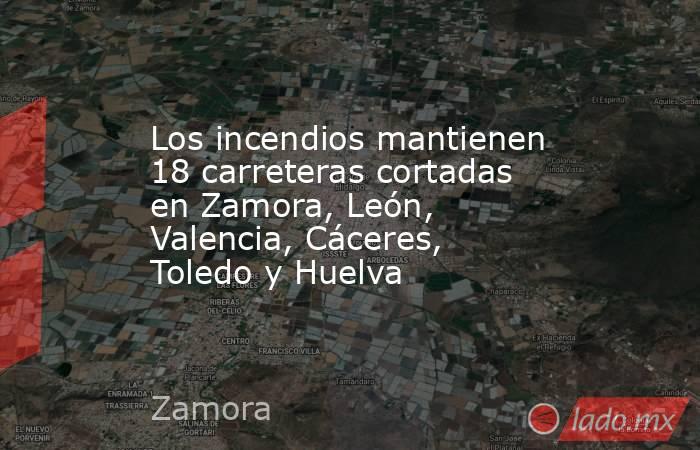 Los incendios mantienen 18 carreteras cortadas en Zamora, León, Valencia, Cáceres, Toledo y Huelva. Noticias en tiempo real
