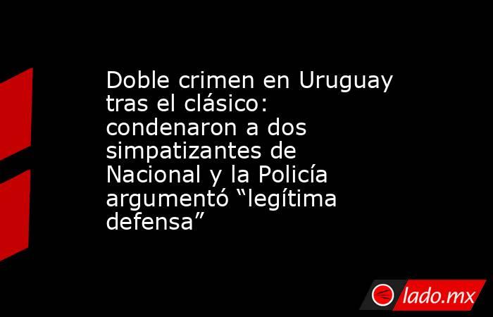 Doble crimen en Uruguay tras el clásico: condenaron a dos simpatizantes de Nacional y la Policía argumentó “legítima defensa”. Noticias en tiempo real