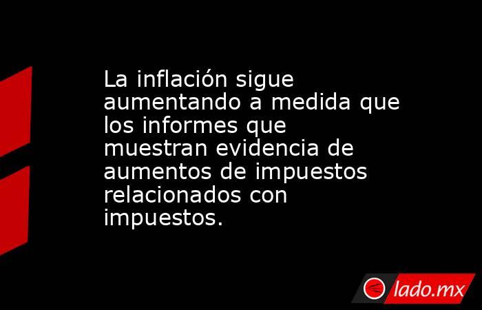 La inflación sigue aumentando a medida que los informes que muestran evidencia de aumentos de impuestos relacionados con impuestos.. Noticias en tiempo real