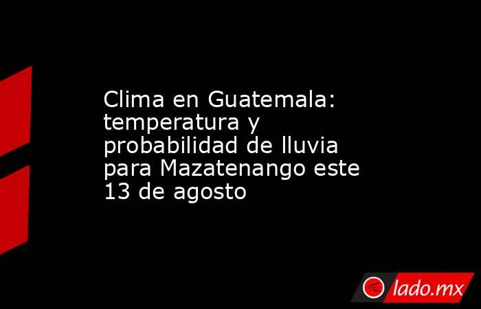 Clima en Guatemala: temperatura y probabilidad de lluvia para Mazatenango este 13 de agosto. Noticias en tiempo real