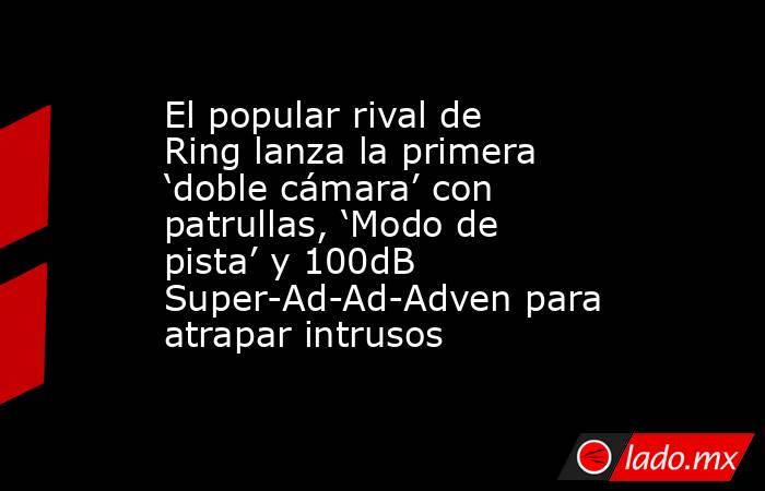El popular rival de Ring lanza la primera ‘doble cámara’ con patrullas, ‘Modo de pista’ y 100dB Super-Ad-Ad-Adven para atrapar intrusos. Noticias en tiempo real