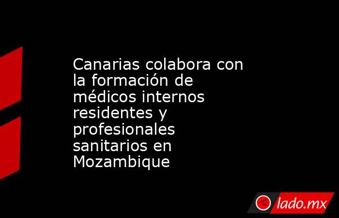 Canarias colabora con la formación de médicos internos residentes y profesionales sanitarios en Mozambique. Noticias en tiempo real