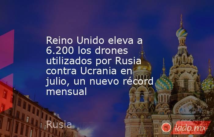 Reino Unido eleva a 6.200 los drones utilizados por Rusia contra Ucrania en julio, un nuevo récord mensual. Noticias en tiempo real