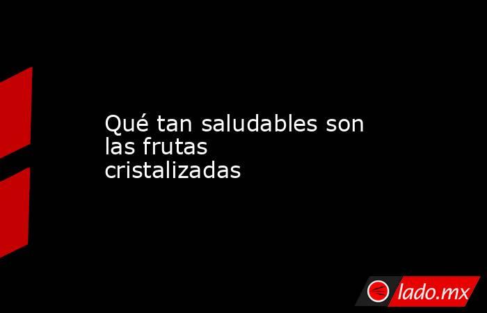Qué tan saludables son las frutas cristalizadas. Noticias en tiempo real