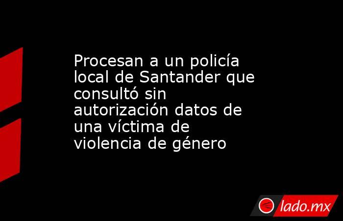 Procesan a un policía local de Santander que consultó sin autorización datos de una víctima de violencia de género. Noticias en tiempo real