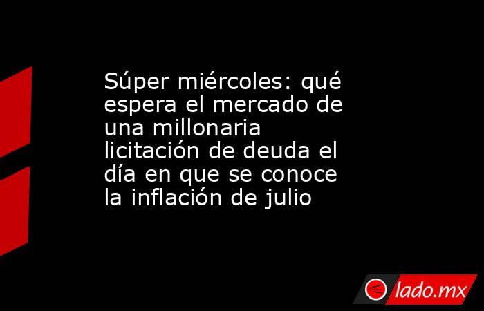 Súper miércoles: qué espera el mercado de una millonaria licitación de deuda el día en que se conoce la inflación de julio. Noticias en tiempo real