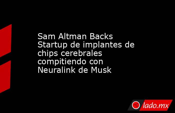 Sam Altman Backs Startup de implantes de chips cerebrales compitiendo con Neuralink de Musk. Noticias en tiempo real