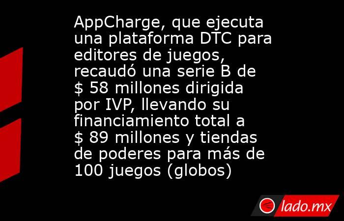 AppCharge, que ejecuta una plataforma DTC para editores de juegos, recaudó una serie B de $ 58 millones dirigida por IVP, llevando su financiamiento total a $ 89 millones y tiendas de poderes para más de 100 juegos (globos). Noticias en tiempo real