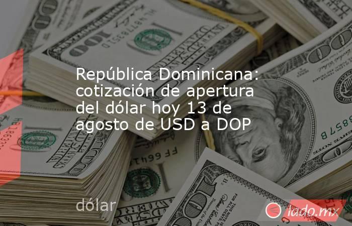 República Dominicana: cotización de apertura del dólar hoy 13 de agosto de USD a DOP. Noticias en tiempo real