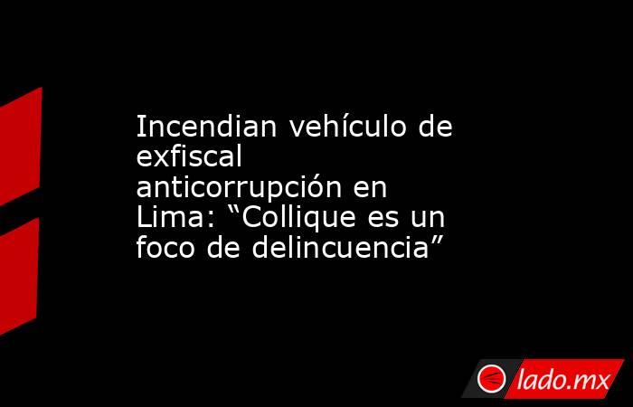 Incendian vehículo de exfiscal anticorrupción en Lima: “Collique es un foco de delincuencia”. Noticias en tiempo real
