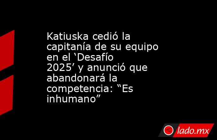 Katiuska cedió la capitanía de su equipo en el ‘Desafío 2025’ y anunció que abandonará la competencia: “Es inhumano”. Noticias en tiempo real