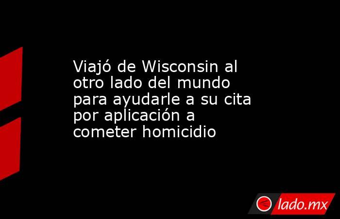 Viajó de Wisconsin al otro lado del mundo para ayudarle a su cita por aplicación a cometer homicidio. Noticias en tiempo real